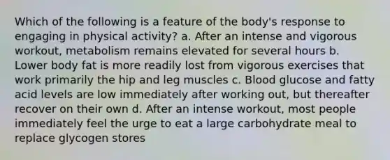 Which of the following is a feature of the body's response to engaging in physical activity? a. After an intense and vigorous workout, metabolism remains elevated for several hours b. Lower body fat is more readily lost from vigorous exercises that work primarily the hip and leg muscles c. Blood glucose and fatty acid levels are low immediately after working out, but thereafter recover on their own d. After an intense workout, most people immediately feel the urge to eat a large carbohydrate meal to replace glycogen stores