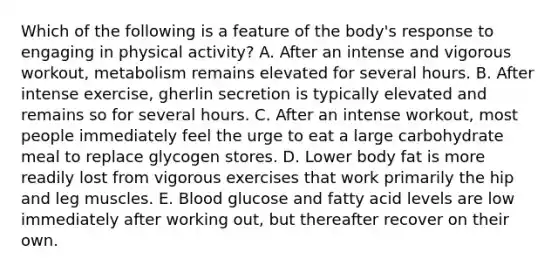 Which of the following is a feature of the body's response to engaging in physical activity? A. After an intense and vigorous workout, metabolism remains elevated for several hours. B. After intense exercise, gherlin secretion is typically elevated and remains so for several hours. C. After an intense workout, most people immediately feel the urge to eat a large carbohydrate meal to replace glycogen stores. D. Lower body fat is more readily lost from vigorous exercises that work primarily the hip and leg muscles. E. Blood glucose and fatty acid levels are low immediately after working out, but thereafter recover on their own.