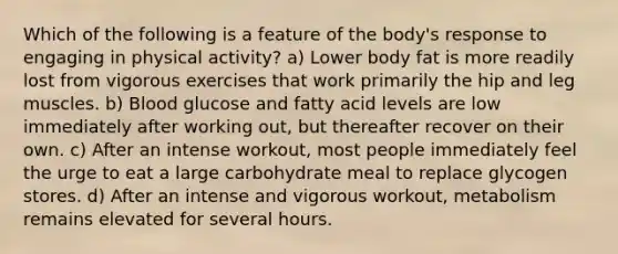 Which of the following is a feature of the body's response to engaging in physical activity? a) Lower body fat is more readily lost from vigorous exercises that work primarily the hip and leg muscles. b) Blood glucose and fatty acid levels are low immediately after working out, but thereafter recover on their own. c) After an intense workout, most people immediately feel the urge to eat a large carbohydrate meal to replace glycogen stores. d) After an intense and vigorous workout, metabolism remains elevated for several hours.