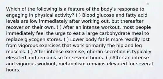 Which of the following is a feature of the body's response to engaging in physical activity? ( ) Blood glucose and fatty acid levels are low immediately after working out, but thereafter recover on their own. ( ) After an intense workout, most people immediately feel the urge to eat a large carbohydrate meal to replace glycogen stores. ( ) Lower body fat is more readily lost from vigorous exercises that work primarily the hip and leg muscles. ( ) After intense exercise, gherlin secretion is typically elevated and remains so for several hours. ( ) After an intense and vigorous workout, metabolism remains elevated for several hours.