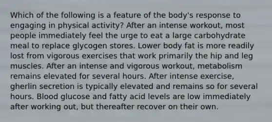 Which of the following is a feature of the body's response to engaging in physical activity? ​After an intense workout, most people immediately feel the urge to eat a large carbohydrate meal to replace glycogen stores. ​Lower body fat is more readily lost from vigorous exercises that work primarily the hip and leg muscles. ​After an intense and vigorous workout, metabolism remains elevated for several hours. ​After intense exercise, gherlin secretion is typically elevated and remains so for several hours. ​Blood glucose and fatty acid levels are low immediately after working out, but thereafter recover on their own.