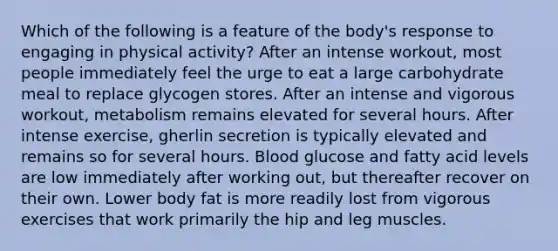 ​Which of the following is a feature of the body's response to engaging in physical activity? ​After an intense workout, most people immediately feel the urge to eat a large carbohydrate meal to replace glycogen stores. After an intense and vigorous workout, metabolism remains elevated for several hours. ​After intense exercise, gherlin secretion is typically elevated and remains so for several hours. ​Blood glucose and fatty acid levels are low immediately after working out, but thereafter recover on their own. ​Lower body fat is more readily lost from vigorous exercises that work primarily the hip and leg muscles.