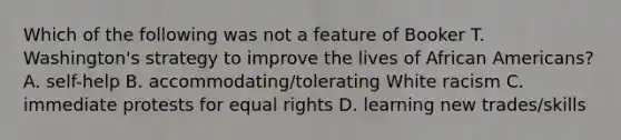 Which of the following was not a feature of Booker T. Washington's strategy to improve the lives of <a href='https://www.questionai.com/knowledge/kktT1tbvGH-african-americans' class='anchor-knowledge'>african americans</a>? A. self-help B. accommodating/tolerating White racism C. immediate protests for equal rights D. learning new trades/skills