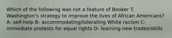 Which of the following was not a feature of Booker T. Washington's strategy to improve the lives of <a href='https://www.questionai.com/knowledge/kktT1tbvGH-african-americans' class='anchor-knowledge'>african americans</a>? A- self-help B- accommodating/tolerating White racism C- immediate protests for equal rights D- learning new trades/skills