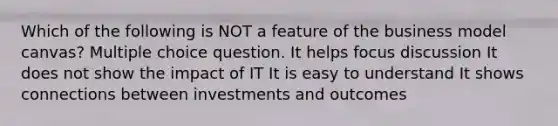 Which of the following is NOT a feature of the business model canvas? Multiple choice question. It helps focus discussion It does not show the impact of IT It is easy to understand It shows connections between investments and outcomes