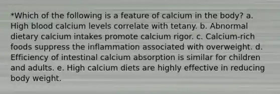 *Which of the following is a feature of calcium in the body? a. High blood calcium levels correlate with tetany. b. Abnormal dietary calcium intakes promote calcium rigor. c. Calcium-rich foods suppress the inflammation associated with overweight. d. Efficiency of intestinal calcium absorption is similar for children and adults. e. High calcium diets are highly effective in reducing body weight.