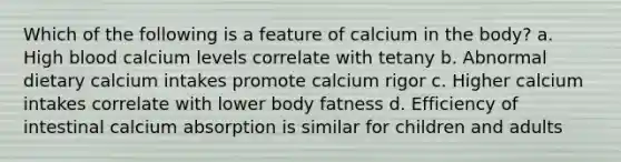 Which of the following is a feature of calcium in the body? a. High blood calcium levels correlate with tetany b. Abnormal dietary calcium intakes promote calcium rigor c. Higher calcium intakes correlate with lower body fatness d. Efficiency of intestinal calcium absorption is similar for children and adults