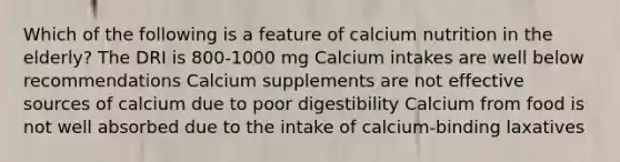 Which of the following is a feature of calcium nutrition in the elderly? The DRI is 800-1000 mg Calcium intakes are well below recommendations Calcium supplements are not effective sources of calcium due to poor digestibility Calcium from food is not well absorbed due to the intake of calcium-binding laxatives