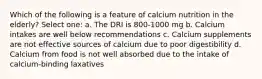 Which of the following is a feature of calcium nutrition in the elderly? Select one: a. The DRI is 800-1000 mg b. Calcium intakes are well below recommendations c. Calcium supplements are not effective sources of calcium due to poor digestibility d. Calcium from food is not well absorbed due to the intake of calcium-binding laxatives