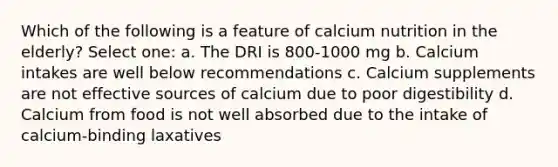 Which of the following is a feature of calcium nutrition in the elderly? Select one: a. The DRI is 800-1000 mg b. Calcium intakes are well below recommendations c. Calcium supplements are not effective sources of calcium due to poor digestibility d. Calcium from food is not well absorbed due to the intake of calcium-binding laxatives