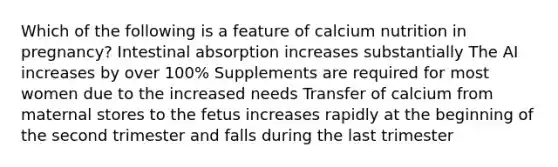 Which of the following is a feature of calcium nutrition in pregnancy? Intestinal absorption increases substantially The AI increases by over 100% Supplements are required for most women due to the increased needs Transfer of calcium from maternal stores to the fetus increases rapidly at the beginning of the second trimester and falls during the last trimester