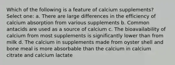 Which of the following is a feature of calcium supplements? Select one: a. There are large differences in the efficiency of calcium absorption from various supplements b. Common antacids are used as a source of calcium c. The bioavailability of calcium from most supplements is significantly lower than from milk d. The calcium in supplements made from oyster shell and bone meal is more absorbable than the calcium in calcium citrate and calcium lactate