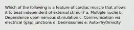 Which of the following is a feature of cardiac muscle that allows it to beat independent of external stimuli? a. Multiple nuclei b. Dependence upon nervous stimulation c. Communication via electrical (gap) junctions d. Desmosomes e. Auto-rhythmicity