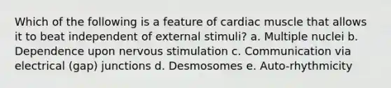 Which of the following is a feature of cardiac muscle that allows it to beat independent of external stimuli? a. Multiple nuclei b. Dependence upon nervous stimulation c. Communication via electrical (gap) junctions d. Desmosomes e. Auto-rhythmicity