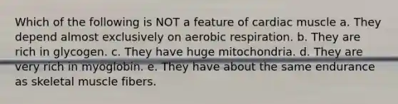 Which of the following is NOT a feature of cardiac muscle a. They depend almost exclusively on aerobic respiration. b. They are rich in glycogen. c. They have huge mitochondria. d. They are very rich in myoglobin. e. They have about the same endurance as skeletal muscle fibers.