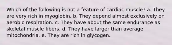 Which of the following is not a feature of cardiac muscle? a. They are very rich in myoglobin. b. They depend almost exclusively on aerobic respiration. c. They have about the same endurance as skeletal muscle fibers. d. They have larger than average mitochondria. e. They are rich in glycogen.