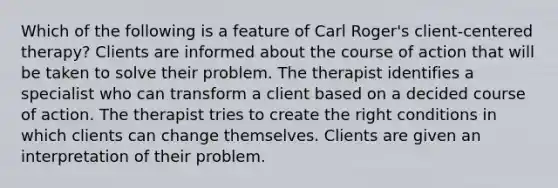 Which of the following is a feature of Carl Roger's client-centered therapy? Clients are informed about the course of action that will be taken to solve their problem. The therapist identifies a specialist who can transform a client based on a decided course of action. The therapist tries to create the right conditions in which clients can change themselves. Clients are given an interpretation of their problem.