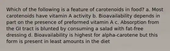 Which of the following is a feature of carotenoids in food? a. Most carotenoids have vitamin A activity b. Bioavailability depends in part on the presence of preformed vitamin A c. Absorption from the GI tract is blunted by consuming a salad with fat-free dressing d. Bioavailability is highest for alpha-carotene but this form is present in least amounts in the diet