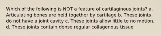 Which of the following is NOT a feature of cartilaginous joints? a. Articulating bones are held together by cartilage b. These joints do not have a joint cavity c. These joints allow little to no motion. d. These joints contain dense regular collagenous tissue