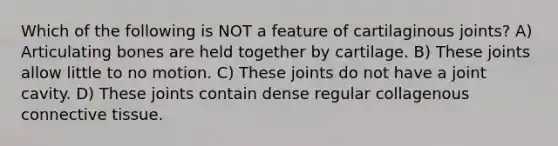 Which of the following is NOT a feature of cartilaginous joints? A) Articulating bones are held together by cartilage. B) These joints allow little to no motion. C) These joints do not have a joint cavity. D) These joints contain dense regular collagenous connective tissue.