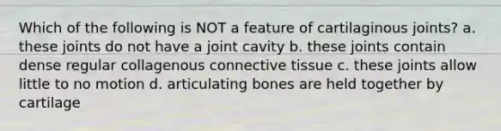 Which of the following is NOT a feature of cartilaginous joints? a. these joints do not have a joint cavity b. these joints contain dense regular collagenous connective tissue c. these joints allow little to no motion d. articulating bones are held together by cartilage