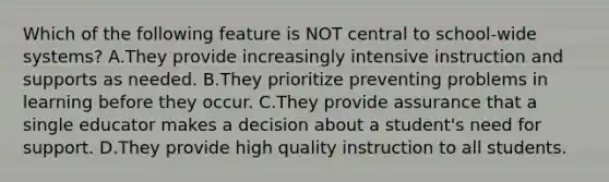 Which of the following feature is NOT central to​ school-wide systems? A.They provide increasingly intensive instruction and supports as needed. B.They prioritize preventing problems in learning before they occur. C.They provide assurance that a single educator makes a decision about a​ student's need for support. D.They provide high quality instruction to all students.