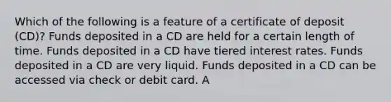 Which of the following is a feature of a certificate of deposit (CD)? Funds deposited in a CD are held for a certain length of time. Funds deposited in a CD have tiered interest rates. Funds deposited in a CD are very liquid. Funds deposited in a CD can be accessed via check or debit card. A