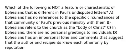 Which of the following is NOT a feature or characteristic of Ephesians that is different in Paul's undisputed letters? A) Ephesians has no references to the specific circumstances of that community or Paul's previous ministry with them B) Ephesians refers to the church as the "body of Christ" C) In Ephesians, there are no personal greetings to individuals D) Ephesians has an impersonal tone and comments that suggest that the author and recipients know each other only by reputation