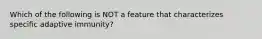 Which of the following is NOT a feature that characterizes specific adaptive immunity?