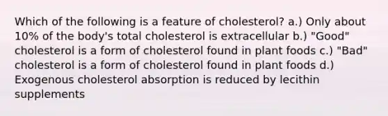 Which of the following is a feature of cholesterol? a.) Only about 10% of the body's total cholesterol is extracellular b.) "Good" cholesterol is a form of cholesterol found in plant foods c.) "Bad" cholesterol is a form of cholesterol found in plant foods d.) Exogenous cholesterol absorption is reduced by lecithin supplements