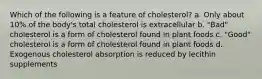 Which of the following is a feature of cholesterol? a. Only about 10% of the body's total cholesterol is extracellular b. "Bad" cholesterol is a form of cholesterol found in plant foods c. "Good" cholesterol is a form of cholesterol found in plant foods d. Exogenous cholesterol absorption is reduced by lecithin supplements