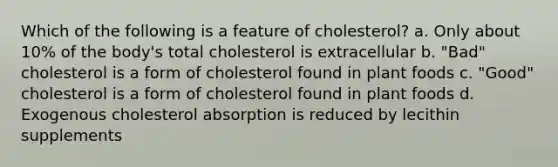 Which of the following is a feature of cholesterol? a. Only about 10% of the body's total cholesterol is extracellular b. "Bad" cholesterol is a form of cholesterol found in plant foods c. "Good" cholesterol is a form of cholesterol found in plant foods d. Exogenous cholesterol absorption is reduced by lecithin supplements