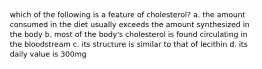 which of the following is a feature of cholesterol? a. the amount consumed in the diet usually exceeds the amount synthesized in the body b. most of the body's cholesterol is found circulating in the bloodstream c. its structure is similar to that of lecithin d. its daily value is 300mg