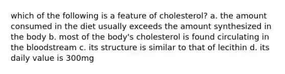 which of the following is a feature of cholesterol? a. the amount consumed in the diet usually exceeds the amount synthesized in the body b. most of the body's cholesterol is found circulating in the bloodstream c. its structure is similar to that of lecithin d. its daily value is 300mg