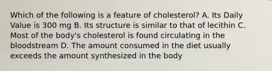 Which of the following is a feature of cholesterol? A. Its Daily Value is 300 mg B. Its structure is similar to that of lecithin C. Most of the body's cholesterol is found circulating in the bloodstream D. The amount consumed in the diet usually exceeds the amount synthesized in the body