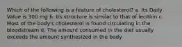 Which of the following is a feature of cholesterol? a. Its Daily Value is 300 mg b. Its structure is similar to that of lecithin c. Most of the body's cholesterol is found circulating in the bloodstream d. The amount consumed in the diet usually exceeds the amount synthesized in the body