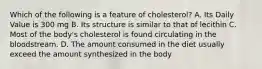 Which of the following is a feature of cholesterol? A. Its Daily Value is 300 mg B. Its structure is similar to that of lecithin C. Most of the body's cholesterol is found circulating in the bloodstream. D. The amount consumed in the diet usually exceed the amount synthesized in the body