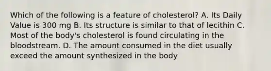 Which of the following is a feature of cholesterol? A. Its Daily Value is 300 mg B. Its structure is similar to that of lecithin C. Most of the body's cholesterol is found circulating in the bloodstream. D. The amount consumed in the diet usually exceed the amount synthesized in the body