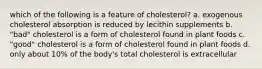 which of the following is a feature of cholesterol? a. exogenous cholesterol absorption is reduced by lecithin supplements b. "bad" cholesterol is a form of cholesterol found in plant foods c. "good" cholesterol is a form of cholesterol found in plant foods d. only about 10% of the body's total cholesterol is extracellular