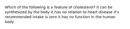 Which of the following is a feature of cholesterol? it can be synthesized by the body it has no relation to heart disease it's recommended intake is zero it has no function in the human body