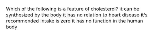Which of the following is a feature of cholesterol? it can be synthesized by the body it has no relation to heart disease it's recommended intake is zero it has no function in the human body