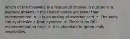 Which of the following is a feature of choline in nutrition?​ a. ​Average intakes in the United States are lower than recommended. b. ​It is an analog of ascorbic acid. c. ​The body can synthesize it from cysteine. d. There is no DRI recommendation for it. e. ​It is abundant in green leafy vegetables.