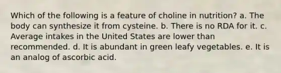 Which of the following is a feature of choline in nutrition?​ a. ​The body can synthesize it from cysteine. b. There is no RDA for it.​ c. ​Average intakes in the United States are lower than recommended. d. ​It is abundant in green leafy vegetables. e. ​It is an analog of ascorbic acid.