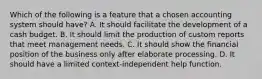 Which of the following is a feature that a chosen accounting system should have? A. It should facilitate the development of a cash budget. B. It should limit the production of custom reports that meet management needs. C. It should show the financial position of the business only after elaborate processing. D. It should have a limited context-independent help function.