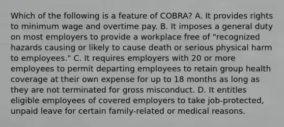 Which of the following is a feature of COBRA? A. It provides rights to minimum wage and overtime pay. B. It imposes a general duty on most employers to provide a workplace free of "recognized hazards causing or likely to cause death or serious physical harm to employees." C. It requires employers with 20 or more employees to permit departing employees to retain group health coverage at their own expense for up to 18 months as long as they are not terminated for gross misconduct. D. It entitles eligible employees of covered employers to take job-protected, unpaid leave for certain family-related or medical reasons.