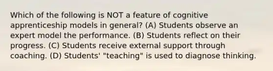 Which of the following is NOT a feature of cognitive apprenticeship models in general? (A) Students observe an expert model the performance. (B) Students reflect on their progress. (C) Students receive external support through coaching. (D) Students' "teaching" is used to diagnose thinking.