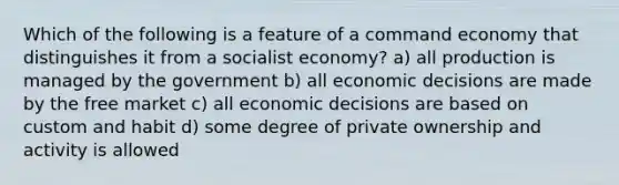 Which of the following is a feature of a command economy that distinguishes it from a socialist economy? a) all production is managed by the government b) all economic decisions are made by the free market c) all economic decisions are based on custom and habit d) some degree of private ownership and activity is allowed