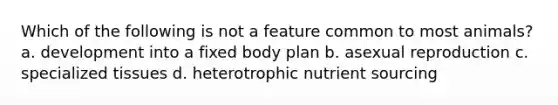 Which of the following is not a feature common to most animals? a. development into a fixed body plan b. asexual reproduction c. specialized tissues d. heterotrophic nutrient sourcing