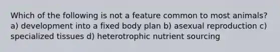 Which of the following is not a feature common to most animals? a) development into a fixed body plan b) asexual reproduction c) specialized tissues d) heterotrophic nutrient sourcing