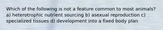 Which of the following is not a feature common to most animals? a) heterotrophic nutrient sourcing b) asexual reproduction c) specialized tissues d) development into a fixed body plan